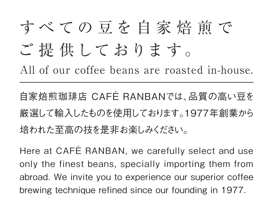 すべての豆を自家焙煎でご提供しております。<br />自家焙煎珈琲店 CAFÉ RANBANでは<br />品質の高い豆を厳選して輸入したものを使用しております。<br />1977年創業から培われた至高の技を是非お楽しみください。